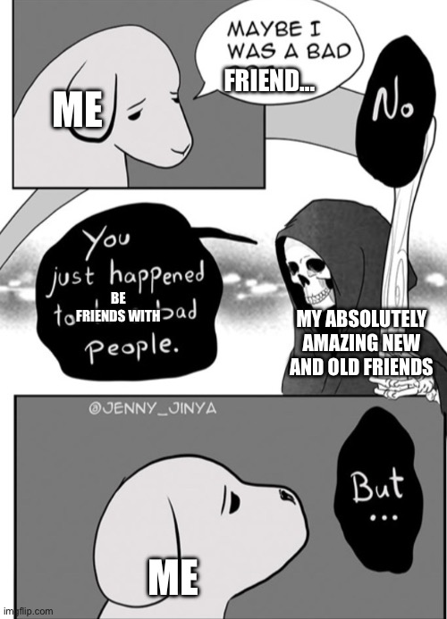 Maybe i was a bad… | ME; FRIEND…; BE FRIENDS WITH; MY ABSOLUTELY AMAZING NEW AND OLD FRIENDS; ME | image tagged in maybe i was a bad | made w/ Imgflip meme maker