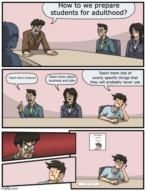 Schools fr | How to we prepare students for adulthood? Teach them lots of overly specific things that they will probably never use; Teach them finances; Teach them about business and jobs | image tagged in boardroom meeting unexpected ending | made w/ Imgflip meme maker
