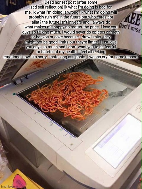 Copypasta | Dead honest post (after some sad self reflection) ik what I'm doing is bad for me. ik what I'm doing is wrong. ik what I'm doing will probably ruin me in the future but who cares abt allat? the future isn't in years and I always do what makes me happy no matter the price. I love you guys so f**king much. I would never do opiates or meth or benzos or coke because I draw limits. they might not be good limits but theyre limits. I just love you guys so much and I don't want you to be fearful or hateful of my health. I feel all f**king emotional now. I'm sorry. I hate long ass posts. I wanna cry for some reason. | image tagged in copy pasta | made w/ Imgflip meme maker