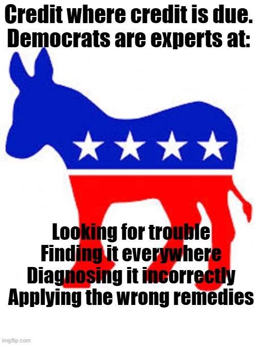 Democrat donkey | Credit where credit is due.
Democrats are experts at:; Looking for trouble
Finding it everywhere
Diagnosing it incorrectly
Applying the wrong remedies | image tagged in democrat donkey | made w/ Imgflip meme maker