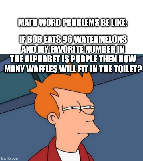 Futurama Fry | IF BOB EATS 96 WATERMELONS AND MY FAVORITE NUMBER IN THE ALPHABET IS PURPLE THEN HOW MANY WAFFLES WILL FIT IN THE TOILET? MATH WORD PROBLEMS BE LIKE: | image tagged in memes,futurama fry | made w/ Imgflip meme maker