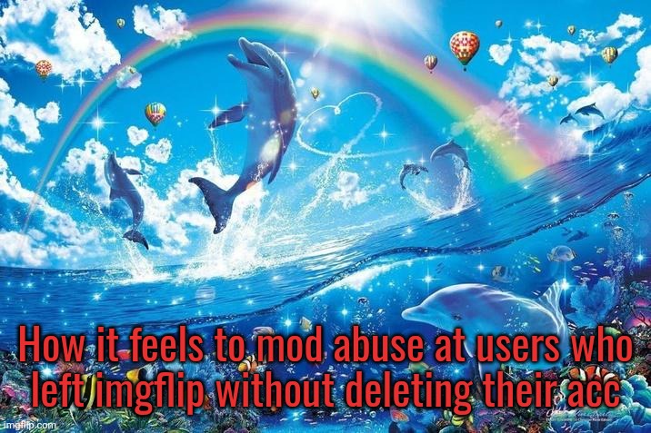 (I don't really do this dw) | How it feels to mod abuse at users who
left imgflip without deleting their acc | image tagged in happy dolphin rainbow | made w/ Imgflip meme maker