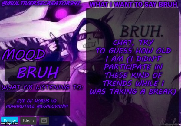 bruh | CHAT, TRY TO GUESS HOW OLD I AM (I DIDN'T PARTICIPATE IN THESE KIND OF TRENDS WHILE I WAS TAKING A BREAK); BRUH; EYE OF HORUS V2 AOHARUTALE MEGALOVANIA | image tagged in multiversecreator941's announcement temp,bruh | made w/ Imgflip meme maker