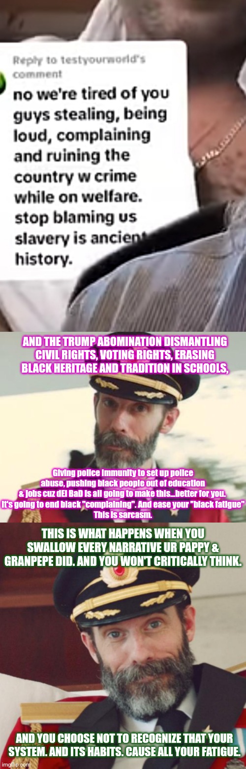 They're just setting their grandkids up to hear more black complaining. Kicking the issue down the line lol | AND THE TRUMP ABOMINATION DISMANTLING CIVIL RIGHTS, VOTING RIGHTS, ERASING BLACK HERITAGE AND TRADITION IN SCHOOLS, Giving police immunity to set up police abuse, pushing black people out of education & jobs cuz dEi BaD is all going to make this...better for you. 
It's going to end black "complaining". And ease your "black fatigue"
This is sarcasm. THIS IS WHAT HAPPENS WHEN YOU SWALLOW EVERY NARRATIVE UR PAPPY & GRANPEPE DID. AND YOU WON'T CRITICALLY THINK. AND YOU CHOOSE NOT TO RECOGNIZE THAT YOUR SYSTEM. AND ITS HABITS. CAUSE ALL YOUR FATIGUE. | image tagged in captain obvious | made w/ Imgflip meme maker