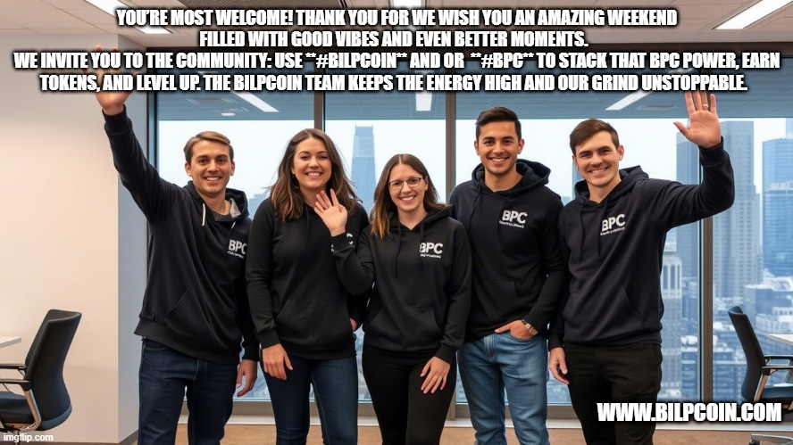 YOU’RE MOST WELCOME! THANK YOU FOR WE WISH YOU AN AMAZING WEEKEND FILLED WITH GOOD VIBES AND EVEN BETTER MOMENTS.  
WE INVITE YOU TO THE COMMUNITY: USE **#BILPCOIN** AND OR  **#BPC** TO STACK THAT BPC POWER, EARN TOKENS, AND LEVEL UP. THE BILPCOIN TEAM KEEPS THE ENERGY HIGH AND OUR GRIND UNSTOPPABLE. WWW.BILPCOIN.COM | made w/ Imgflip meme maker