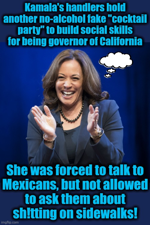 I'd much rather have a Mexican governor | Kamala's handlers hold another no-alcohol fake "cocktail party" to build social skills for being governor of California; She was forced to talk to
Mexicans, but not allowed
to ask them about
sh!tting on sidewalks! | image tagged in kamala harris laughing,memes,governor,california,diversity hyena,cocktail party | made w/ Imgflip meme maker