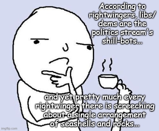 Every accusation a confession. | According to
rightwingers, libs/
dems are the
politics stream's
shill-bots... and yet pretty much every
rightwinger there is screeching
about a single arrangement
of seashells and rocks... | image tagged in hmm,hypocrites | made w/ Imgflip meme maker