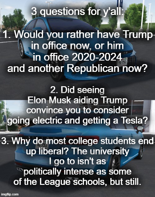 feel free to answer | 3 questions for y'all:
 
1. Would you rather have Trump in office now, or him in office 2020-2024 and another Republican now? 2. Did seeing Elon Musk aiding Trump convince you to consider going electric and getting a Tesla?
 
3. Why do most college students end up liberal? The university I go to isn't as politically intense as some of the League schools, but still. | image tagged in toyota_camrizz announcement temp,trump,politics,republicans,democrats,question | made w/ Imgflip meme maker