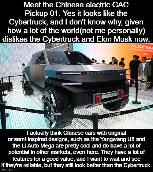 aint readin alldat | Meet the Chinese electric GAC Pickup 01. Yes it looks like the Cybertruck, and I don't know why, given how a lot of the world(not me personally) dislikes the Cybertruck and Elon Musk now. I actually think Chinese cars with original or semi-inspired designs, such as the Yangwang U8 and the Li Auto Mega are pretty cool and do have a lot of potential in other markets, even here. They have a lot of features for a good value, and I want to wait and see if they're reliable, but they still look better than the Cybertruck. | image tagged in cars,china,cybertruck,elon musk,trucks,rant | made w/ Imgflip meme maker
