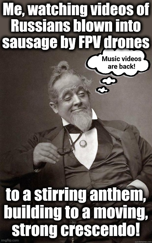 The Ukraine war, as covered by "The Sun" | Me, watching videos of
Russians blown into
sausage by FPV drones; Music videos
are back! to a stirring anthem,
building to a moving,
strong crescendo! | image tagged in 1889 guy,memes,war,russia,ukraine,music videos | made w/ Imgflip meme maker