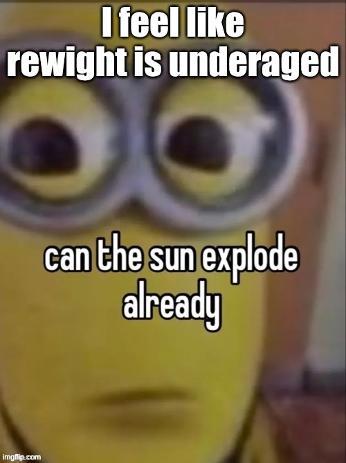 can the sun explode already | I feel like rewight is underaged | image tagged in can the sun explode already | made w/ Imgflip meme maker
