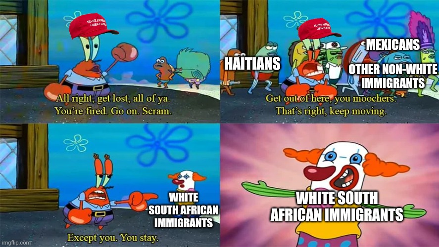 Anti-immigrant Trump supporters like only one kind of immigrant | MEXICANS; HAITIANS; OTHER NON-WHITE IMMIGRANTS; WHITE SOUTH AFRICAN IMMIGRANTS; WHITE SOUTH AFRICAN IMMIGRANTS | image tagged in mr krabs except you you stay,conservative hypocrisy,immigration,racism,maga | made w/ Imgflip meme maker