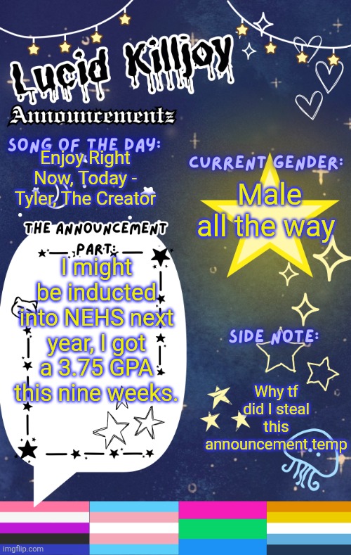 ignore the flags, I'm not LGBTQ | Enjoy Right Now, Today - Tyler, The Creator; Male all the way; I might be inducted into NEHS next year, I got a 3.75 GPA this nine weeks. Why tf did I steal this announcement temp | image tagged in lucid's announcement temp | made w/ Imgflip meme maker