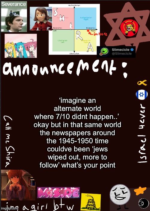 shira’s cool new temp | ‘imagine an alternate world where 7/10 didnt happen..’ 

okay but in that same world the newspapers around the 1945-1950 time couldve been ‘jews wiped out, more to follow’ what’s your point | image tagged in shira s cool new temp | made w/ Imgflip meme maker