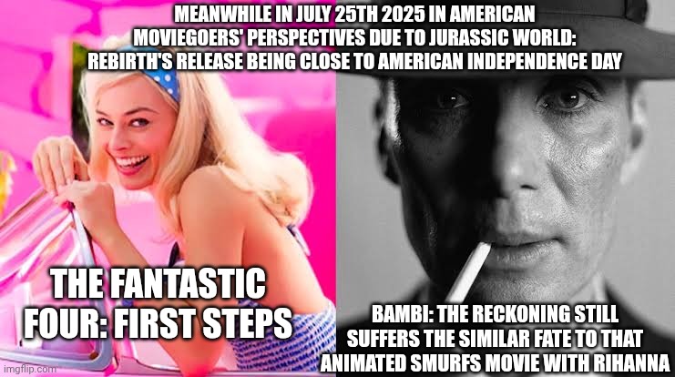 Barbie vs Oppenheimer - Barbenheimer | MEANWHILE IN JULY 25TH 2025 IN AMERICAN MOVIEGOERS' PERSPECTIVES DUE TO JURASSIC WORLD: REBIRTH'S RELEASE BEING CLOSE TO AMERICAN INDEPENDENCE DAY; THE FANTASTIC FOUR: FIRST STEPS; BAMBI: THE RECKONING STILL SUFFERS THE SIMILAR FATE TO THAT ANIMATED SMURFS MOVIE WITH RIHANNA | image tagged in barbie vs oppenheimer - barbenheimer,bambi,independence day,fantastic four,jurassic world | made w/ Imgflip meme maker
