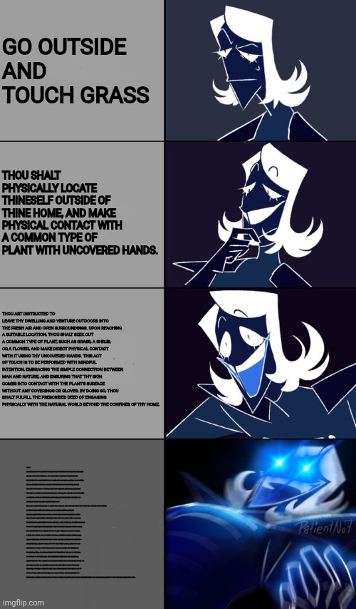 Rouxls Kaard | GO OUTSIDE AND TOUCH GRASS; THOU SHALT PHYSICALLY LOCATE THINESELF OUTSIDE OF THINE HOME, AND MAKE PHYSICAL CONTACT WITH A COMMON TYPE OF PLANT WITH UNCOVERED HANDS. THOU ART INSTRUCTED TO LEAVE THY DWELLING AND VENTURE OUTDOORS INTO THE FRESH AIR AND OPEN SURROUNDINGS. UPON REACHING A SUITABLE LOCATION, THOU SHALT SEEK OUT A COMMON TYPE OF PLANT, SUCH AS GRASS, A SHRUB, OR A FLOWER, AND MAKE DIRECT PHYSICAL CONTACT WITH IT USING THY UNCOVERED HANDS. THIS ACT OF TOUCH IS TO BE PERFORMED WITH MINDFUL INTENTION, EMBRACING THE SIMPLE CONNECTION BETWEEN MAN AND NATURE, AND ENSURING THAT THY SKIN COMES INTO CONTACT WITH THE PLANT'S SURFACE WITHOUT ANY COVERINGS OR GLOVES. BY DOING SO, THOU SHALT FULFILL THE PRESCRIBED DEED OF ENGAGING PHYSICALLY WITH THE NATURAL WORLD BEYOND THE CONFINES OF THY HOME. THOU ART INSTRUCTED TO LEAVE THY DWELLING AND VENTURE OUTDOORS INTO THE FRESH AIR AND OPEN SURROUNDINGS. UPON REACHING A SUITABLE LOCATION, THOU SHALT SEEK OUT A COMMON TYPE OF PLANT, SUCH AS GRASS, A SHRUB, OR A FLOWER, AND MAKE DIRECT PHYSICAL CONTACT WITH IT USING THY UNCOVERED HANDS. THIS ACT OF TOUCH IS TO BE PERFORMED WITH MINDFUL INTENTION, EMBRACING THE SIMPLE CONNECTION BETWEEN MAN AND NATURE, AND ENSURING THAT THY SKIN COMES INTO CONTACT WITH THE PLANT'S SURFACE WITHOUT ANY COVERINGS OR GLOVES. BY DOING SO, THOU SHALT FULFILL THE P
THOU ART HEREBY INSTRUCTED TO LEAVE THY DWELLING AND VENTURE FORTH INTO THE WORLD BEYOND THE CONFINES OF THY HOME, SEEKING THE FRESH AIR, THE GENTLE BREEZES, AND THE NATURAL BEAUTY THAT LIES OUTSIDE. DO NOT DELAY OR HESITATE, BUT GO WITH PURPOSE AND MINDFULNESS, ENSURING THAT THY STEPS LEAD THEE TO A PLACE WHERE PLANTS GROW FREELY—BE IT A GARDEN, A PARK, A MEADOW, OR EVEN A HUMBLE PATCH OF GRASS NEAR THY RESIDENCE. ONCE THOU HAST REACHED SUCH A PLACE, LOOK CAREFULLY FOR A COMMON TYPE OF PLANT—PERHAPS A BLADE OF GRASS, A SPRIG OF A SHRUB, OR A COLORFUL FLOWER—SOMETHING THAT IS FAMILIAR AND READILY AVAILABLE. WHEN THOU HAST FOUND IT, TAKE A MOMENT TO OBSERVE ITS FORM, TEXTURE, AND LIFE. THEN, WITH THY UNCOVERED HANDS, REACH OUT AND MAKE DIRECT CONTACT WITH THE PLANT’S SURFACE, FEELING THE TEXTURE OF ITS LEAVES, STEMS, OR PETALS BENEATH THY FINGERTIPS. THIS ACT OF PHYSICAL CONTACT IS TO BE PERFORMED WITH DELIBERATE INTENTION AND REVERENCE, ACKNOWLEDGING THE CONNECTION BETWEEN THYSELF AND THE NATURAL WORLD. DO NOT WEAR GLOVES OR COVERINGS; ALLOW THY BARE SKIN TO MEET THE PLANT DIRECTLY, FOSTERING A SENSE OF UNITY AND MINDFULNESS IN THE SIMPLE ACT OF TOUCH. BY ENGAGING IN THIS DEED, THOU SHALT FULFILL THE REQUIREMENT TO PHYSICALLY CONNECT WITH NATURE OUTSIDE OF THY HOME, EMBRACING THE TACTILE EXPERIENCE AND THE HUMBLE BEAUTY OF THE LIFE THAT SURROUNDS THEE. | image tagged in rouxls kaard | made w/ Imgflip meme maker
