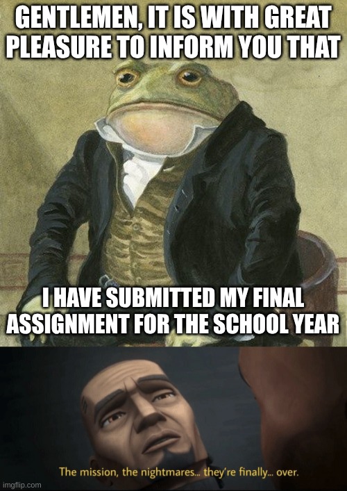 Only one more year until I graduate | GENTLEMEN, IT IS WITH GREAT
PLEASURE TO INFORM YOU THAT; I HAVE SUBMITTED MY FINAL ASSIGNMENT FOR THE SCHOOL YEAR | image tagged in gentlemen it is with great pleasure to inform you that,the mission the nightmares they re finally over,we won mr stark | made w/ Imgflip meme maker