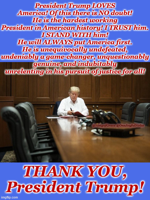 Thank you, President Trump | President Trump LOVES America! Of this there is NO doubt!
He is the hardest working President in American history! I TRUST him.
I STAND WITH him!
He will ALWAYS put America first.
He is unequivocally undefeated, undeniably a game-changer, unquestionably genuine, and indubitably unrelenting in his pursuit of justice for all! @SongofGrace @OneJoyfulNoise; THANK YOU, President Trump! | image tagged in usa | made w/ Imgflip meme maker