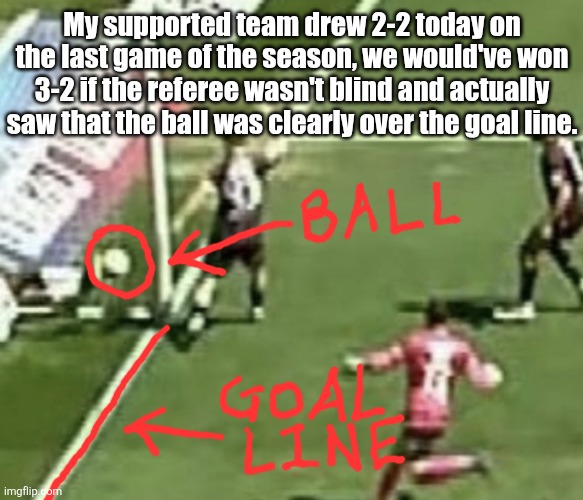My supported team drew 2-2 today on the last game of the season, we would've won 3-2 if the referee wasn't blind and actually saw that the ball was clearly over the goal line. | made w/ Imgflip meme maker