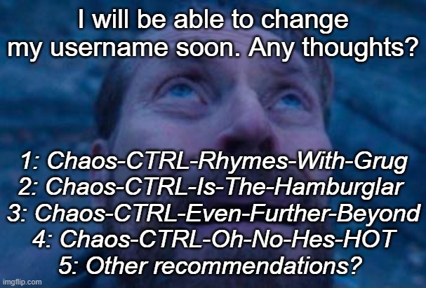 Willem Dafoe looking up | I will be able to change my username soon. Any thoughts? 1: Chaos-CTRL-Rhymes-With-Grug
2: Chaos-CTRL-Is-The-Hamburglar 
3: Chaos-CTRL-Even-Further-Beyond
4: Chaos-CTRL-Oh-No-Hes-HOT
5: Other recommendations? | image tagged in willem dafoe looking up | made w/ Imgflip meme maker