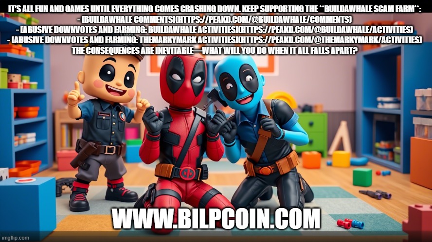 IT’S ALL FUN AND GAMES UNTIL EVERYTHING COMES CRASHING DOWN. KEEP SUPPORTING THE **BUILDAWHALE SCAM FARM**:  

- [BUILDAWHALE COMMENTS](HTTPS://PEAKD.COM/@BUILDAWHALE/COMMENTS)  
- [ABUSIVE DOWNVOTES AND FARMING: BUILDAWHALE ACTIVITIES](HTTPS://PEAKD.COM/@BUILDAWHALE/ACTIVITIES)  
- [ABUSIVE DOWNVOTES AND FARMING: THEMARKYMARK ACTIVITIES](HTTPS://PEAKD.COM/@THEMARKYMARK/ACTIVITIES)  
THE CONSEQUENCES ARE INEVITABLE—WHAT WILL YOU DO WHEN IT ALL FALLS APART? WWW.BILPCOIN.COM | made w/ Imgflip meme maker