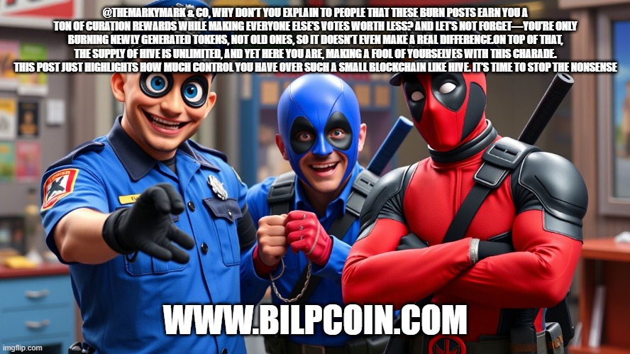 @THEMARKYMARK & CO, WHY DON’T YOU EXPLAIN TO PEOPLE THAT THESE BURN POSTS EARN YOU A TON OF CURATION REWARDS WHILE MAKING EVERYONE ELSE’S VOTES WORTH LESS? AND LET’S NOT FORGET—YOU’RE ONLY BURNING NEWLY GENERATED TOKENS, NOT OLD ONES, SO IT DOESN’T EVEN MAKE A REAL DIFFERENCE.ON TOP OF THAT, THE SUPPLY OF HIVE IS UNLIMITED, AND YET HERE YOU ARE, MAKING A FOOL OF YOURSELVES WITH THIS CHARADE. THIS POST JUST HIGHLIGHTS HOW MUCH CONTROL YOU HAVE OVER SUCH A SMALL BLOCKCHAIN LIKE HIVE. IT’S TIME TO STOP THE NONSENSE; WWW.BILPCOIN.COM | made w/ Imgflip meme maker