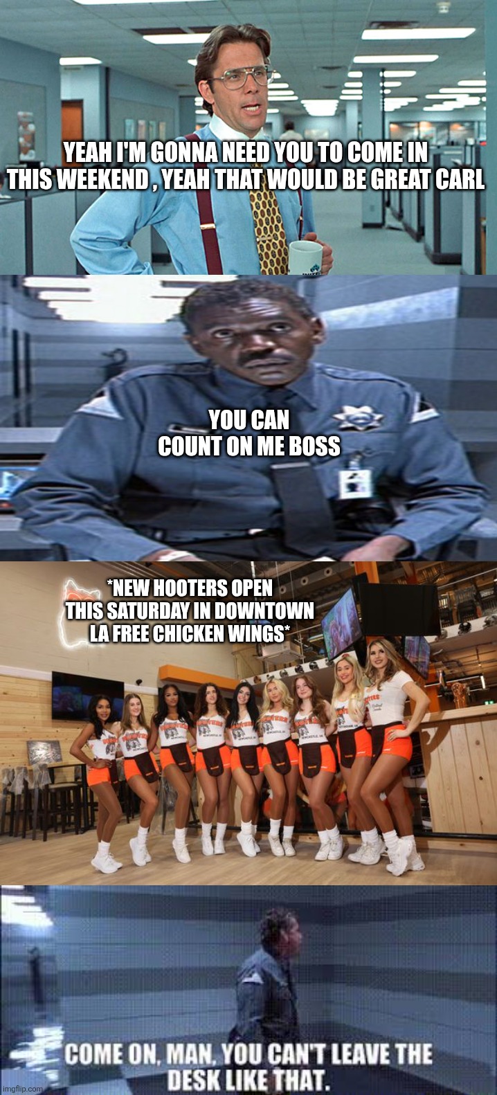 Carl Gibbons goes to hooters | YEAH I'M GONNA NEED YOU TO COME IN THIS WEEKEND , YEAH THAT WOULD BE GREAT CARL; YOU CAN COUNT ON ME BOSS; *NEW HOOTERS OPEN THIS SATURDAY IN DOWNTOWN LA FREE CHICKEN WINGS* | image tagged in terminator,terminator 2,office space | made w/ Imgflip meme maker