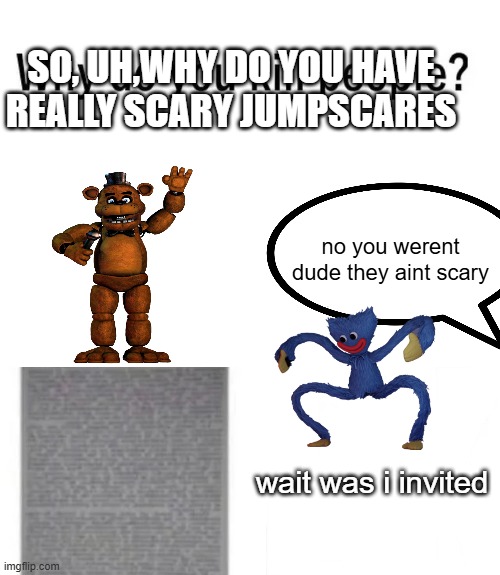 real tho | SO, UH,WHY DO YOU HAVE REALLY SCARY JUMPSCARES; no you werent dude they aint scary; wait was i invited | image tagged in why do you kill people | made w/ Imgflip meme maker