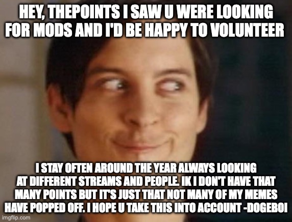 upvote this request so the mods see it | HEY, THEPOINTS I SAW U WERE LOOKING FOR MODS AND I'D BE HAPPY TO VOLUNTEER; I STAY OFTEN AROUND THE YEAR ALWAYS LOOKING AT DIFFERENT STREAMS AND PEOPLE. IK I DON'T HAVE THAT MANY POINTS BUT IT'S JUST THAT NOT MANY OF MY MEMES HAVE POPPED OFF. I HOPE U TAKE THIS INTO ACCOUNT -DOGEBOI | image tagged in memes,spiderman peter parker,mods | made w/ Imgflip meme maker