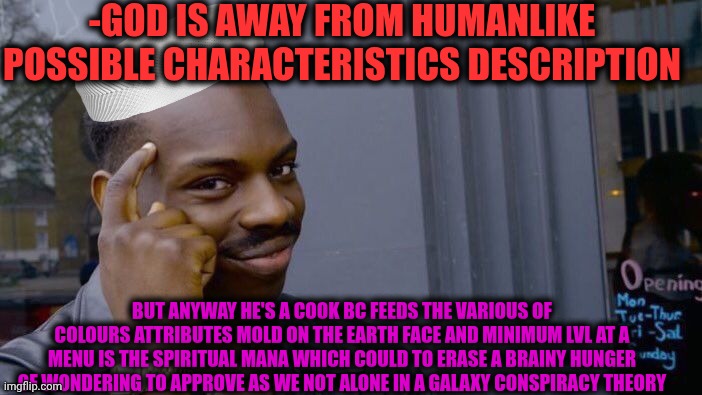-As anyone thought. | -GOD IS AWAY FROM HUMANLIKE POSSIBLE CHARACTERISTICS DESCRIPTION; BUT ANYWAY HE'S A COOK BC FEEDS THE VARIOUS OF COLOURS ATTRIBUTES MOLD ON THE EARTH FACE AND MINIMUM LVL AT A MENU IS THE SPIRITUAL MANA WHICH COULD TO ERASE A BRAINY HUNGER OF WONDERING TO APPROVE AS WE NOT ALONE IN A GALAXY CONSPIRACY THEORY | image tagged in memes,roll safe think about it,god religion universe,fading away,original character,let him cook | made w/ Imgflip meme maker