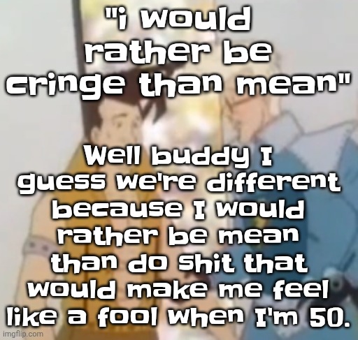 Let's face it, femboys and other people like that are gonna regret everything when they become atleast 30 | Well buddy I guess we're different because I would rather be mean than do shit that would make me feel like a fool when I'm 50. "i would rather be cringe than mean" | image tagged in he-man ahh | made w/ Imgflip meme maker