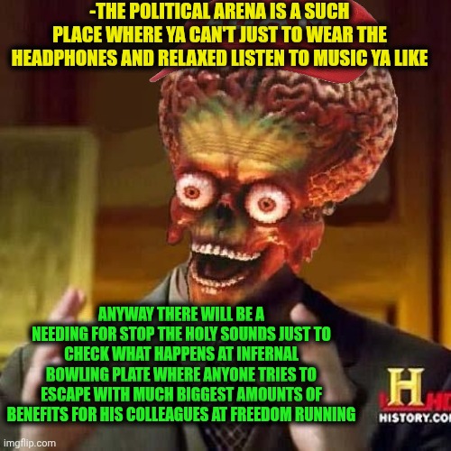 -Hey, back for a flame, I dare you! | -THE POLITICAL ARENA IS A SUCH PLACE WHERE YA CAN'T JUST TO WEAR THE HEADPHONES AND RELAXED LISTEN TO MUSIC YA LIKE; ANYWAY THERE WILL BE A NEEDING FOR STOP THE HOLY SOUNDS JUST TO CHECK WHAT HAPPENS AT INFERNAL BOWLING PLATE WHERE ANYONE TRIES TO ESCAPE WITH MUCH BIGGEST AMOUNTS OF BENEFITS FOR HIS COLLEAGUES AT FREEDOM RUNNING | image tagged in aliens 6,inferno390,holy music stops,why can't you just be normal,political humor,what is this place | made w/ Imgflip meme maker