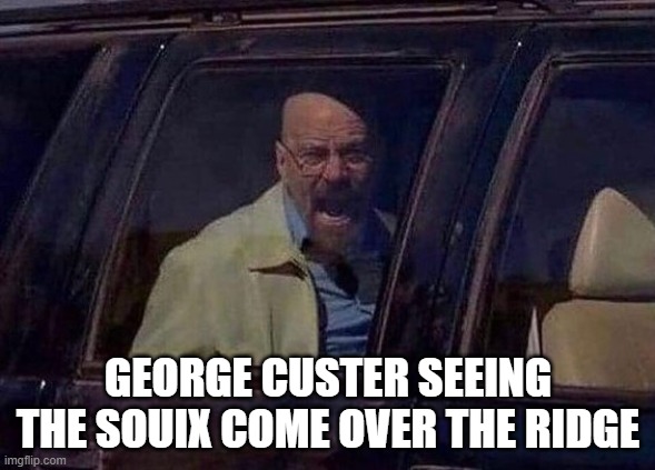 Custer Knew He Was DONE | GEORGE CUSTER SEEING THE SOUIX COME OVER THE RIDGE | image tagged in walter white screaming at hank | made w/ Imgflip meme maker