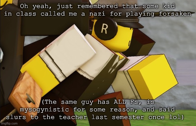 My sillyyyy | Oh yeah, just remembered that some kid in class called me a nazi for playing forsaken; (The same guy has ALL Fs, is mysogynistic for some reason, and said slurs to the teacher last semester once lol) | image tagged in my sillyyyy | made w/ Imgflip meme maker