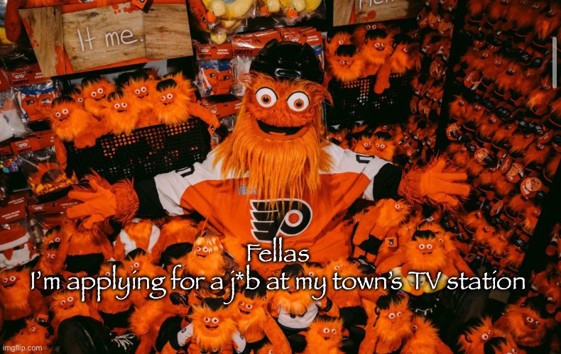 I have prior experience with tech things and the director asked me if I wanted to work for him | Fellas
I’m applying for a j*b at my town’s TV station | image tagged in it we | made w/ Imgflip meme maker