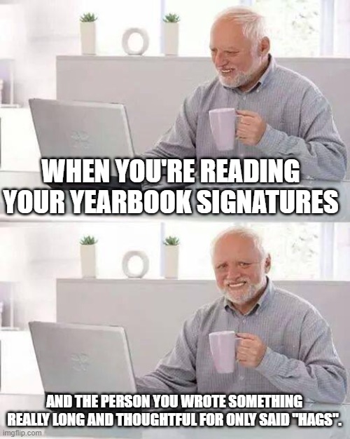 Comment if this has happened to you | WHEN YOU'RE READING YOUR YEARBOOK SIGNATURES; AND THE PERSON YOU WROTE SOMETHING REALLY LONG AND THOUGHTFUL FOR ONLY SAID "HAGS". | image tagged in memes,hide the pain harold | made w/ Imgflip meme maker