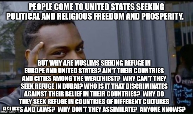 Thinking Black Man | PEOPLE COME TO UNITED STATES SEEKING POLITICAL AND RELIGIOUS FREEDOM AND PROSPERITY. BUT WHY ARE MUSLIMS SEEKING REFUGE IN EUROPE AND UNITED STATES? AIN'T THEIR COUNTRIES AND CITIES AMONG THE WEALTHIEST?  WHY CAN'T THEY SEEK REFUGE IN DUBAI? WHO IS IT THAT DISCRIMINATES AGAINST THEIR BELIEF IN THEIR COUNTRIES?  WHY DO THEY SEEK REFUGE IN COUNTRIES OF DIFFERENT CULTURES BELIEFS AND LAWS?  WHY DON'T THEY ASSIMILATE?  ANYONE KNOWS? | image tagged in thinking black man | made w/ Imgflip meme maker