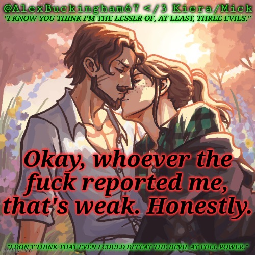 *says something passive aggressively* *gets comment banned for 22 hours* | Okay, whoever the fuck reported me, that's weak. Honestly. | image tagged in alexbuckingham67 forbidden,weak,not funny,grow up,tired of your crap | made w/ Imgflip meme maker