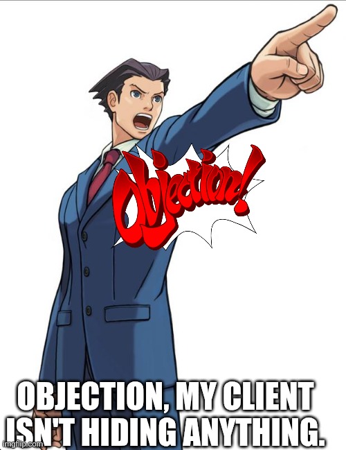 OBJECTION! | OBJECTION, MY CLIENT ISN'T HIDING ANYTHING. | image tagged in ace attorney | made w/ Imgflip meme maker