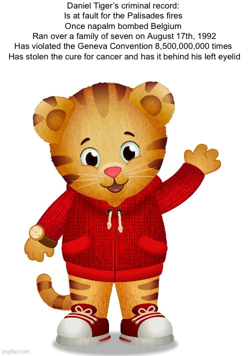 Daniel Tiger | Daniel Tiger’s criminal record: 
Is at fault for the Palisades fires 
Once napalm bombed Belgium 
Ran over a family of seven on August 17th, 1992
Has violated the Geneva Convention 8,500,000,000 times 
Has stolen the cure for cancer and has it behind his left eyelid | image tagged in daniel tiger | made w/ Imgflip meme maker