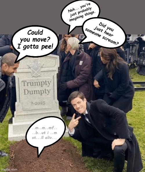 Grant Gustin over grave | Nah... you're just probably imagining things. Did you just hear someone scream? Could you move? I gotta pee! Trumpty
Dumpty; ?-2025; ..m..m..mf.. ..b..ut i ..m st...ll aliv... | image tagged in grant gustin over grave | made w/ Imgflip meme maker