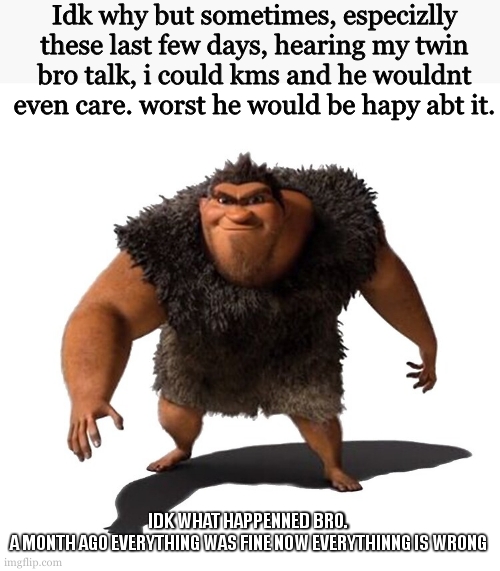 Grug | Idk why but sometimes, especizlly these last few days, hearing my twin bro talk, i could kms and he wouldnt even care. worst he would be hapy abt it. IDK WHAT HAPPENNED BRO. A MONTH AGO EVERYTHING WAS FINE NOW EVERYTHINNG IS WRONG | image tagged in grug | made w/ Imgflip meme maker