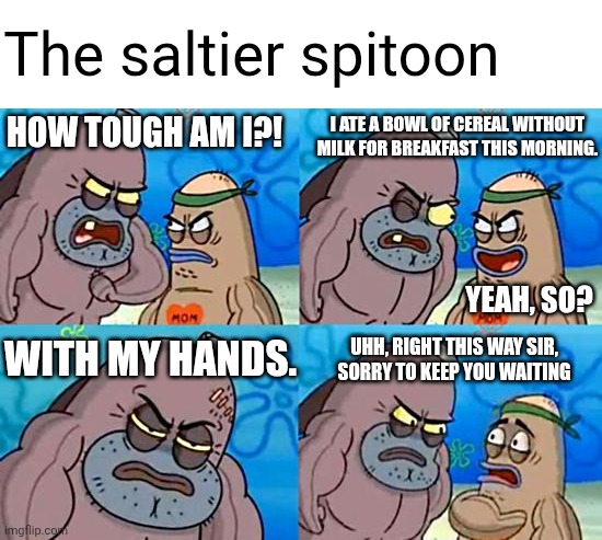 I used to do this. | The saltier spitoon; HOW TOUGH AM I?! I ATE A BOWL OF CEREAL WITHOUT MILK FOR BREAKFAST THIS MORNING. YEAH, SO? WITH MY HANDS. UHH, RIGHT THIS WAY SIR, SORRY TO KEEP YOU WAITING | image tagged in memes,welcome to the salty spitoon | made w/ Imgflip meme maker