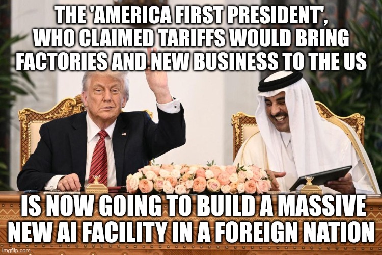 America,... oh whatever | THE 'AMERICA FIRST PRESIDENT', WHO CLAIMED TARIFFS WOULD BRING FACTORIES AND NEW BUSINESS TO THE US; IS NOW GOING TO BUILD A MASSIVE NEW AI FACILITY IN A FOREIGN NATION | image tagged in trump,gop,maga,nazi,fascist,abu dhabi | made w/ Imgflip meme maker