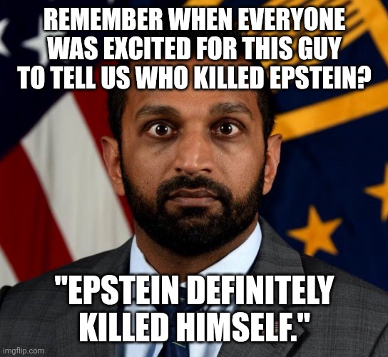 Gabbard, Bondi, and of course, Rubio, too. All disappointments. | REMEMBER WHEN EVERYONE WAS EXCITED FOR THIS GUY TO TELL US WHO KILLED EPSTEIN? "EPSTEIN DEFINITELY KILLED HIMSELF." | image tagged in kash patel fbi director | made w/ Imgflip meme maker