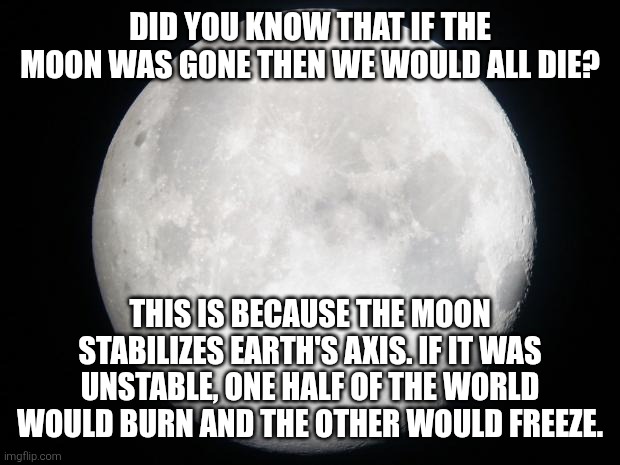 It's insane how we are alive right now | DID YOU KNOW THAT IF THE MOON WAS GONE THEN WE WOULD ALL DIE? THIS IS BECAUSE THE MOON STABILIZES EARTH'S AXIS. IF IT WAS UNSTABLE, ONE HALF OF THE WORLD WOULD BURN AND THE OTHER WOULD FREEZE. | image tagged in full moon | made w/ Imgflip meme maker