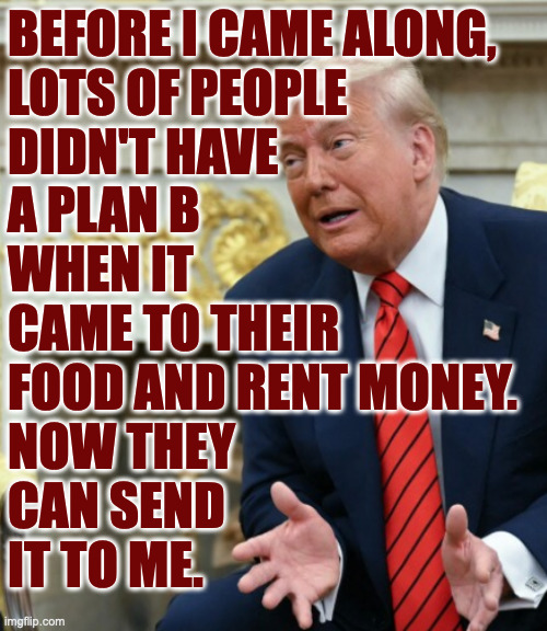 Maganomics. | BEFORE I CAME ALONG,
LOTS OF PEOPLE
DIDN'T HAVE
A PLAN B
WHEN IT
CAME TO THEIR
FOOD AND RENT MONEY.
NOW THEY
CAN SEND
IT TO ME. | image tagged in memes,maganomics | made w/ Imgflip meme maker