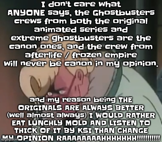 I stand strong with my opinion. | I don't care what ANYONE says, the Ghostbusters crews from both the original animated series and extreme ghostbusters are the canon ones, and the crew from afterlife / frozen empire will never be canon in my opinion. and my reason being THE ORIGINALS ARE ALWAYS BETTER (well almost always) I WOULD RATHER EAT LUNCHLY MOLD AND LISTEN TO THICK OF IT BY KSI THAN CHANGE MY OPINION RAAAAAAAAHHHHHHH!!!!!!!!!!! | image tagged in 0 2 seconds no za | made w/ Imgflip meme maker