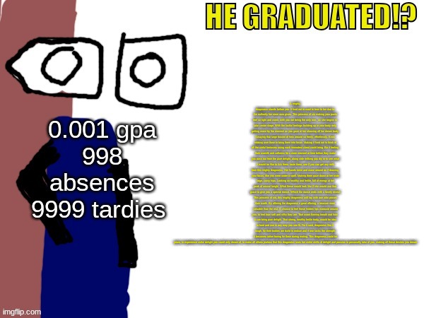 HE GRADUATED!? | A mighty dragoness stands before you. It hard not to want to bow to her due to the authority her mere aura gives. This princess of sin making your pants feel so tight and warm, with you not being the only one , as she begins to take center stage. With the lustful feelings building up in your body only getting worst by the moment as you gaze at her showing off her dream body. Swaying that large bosom of hers around so freely, effortlessly. Even rubbing over them to bring them into focus. Making it hard not to think of all the sinful fantasies using such immodest chest could bring. Be it feeling their warmth and softness for a mere moment or time before they make you pass out from the pure delight, along side milking you dry or to see what it would be like to lick them, taste them, see if you can get any milk from this mighty dragoness. Her hands twist and wave around as if drawing your focus, like you were under a spell. Making them gaze down at her wide large, curvy hips. Looking so healthy and fertile, full of energy at her peak of sexual height. What these would look like if she would use that grace to give you a special dance. Which the dance ends with a lovely reveal. This princess of sin, this mighty dragoness will lay with one who proves their worth. By offering the dragoness a great offering, a treasure more valuable than the rest. A chance to feel these hidden lips waround around you, to feel how soft and silky they are. That warm flaming breath and how it can bring pure delight. That strong, healthy fertile body, would be idea to bred and use in any way you see fit. For it said, dragoness like it rough, for their bodies are build to endure and if one lacks the strength, it becomes rather boring for them during mating. This dragoness could be yours, to experience sinful delight you could only dream of, to make all others jealous that this dragoness uses her sinful skills of delight and passion to personally take of you, making all these desires you dream | image tagged in he graduated | made w/ Imgflip meme maker