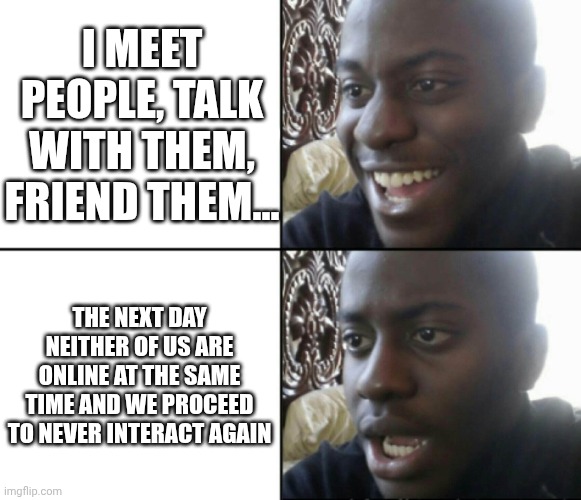 VRChat be like | I MEET PEOPLE, TALK WITH THEM, FRIEND THEM... THE NEXT DAY NEITHER OF US ARE ONLINE AT THE SAME TIME AND WE PROCEED TO NEVER INTERACT AGAIN | image tagged in happy / shock | made w/ Imgflip meme maker